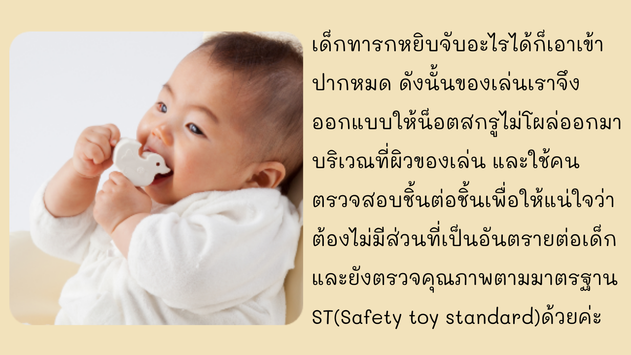 เด็กทารกหยิบจับอะไรได้ก็เอาเข้าปากหมด ดังนั้นของเล่นเราจึงออกแบบให้น็อตสกรูไม่โผล่ออกมาบริเวณที่ผิวของเล่น และใช้คนตรวจสอบชิ้นต่อชิ้นเพื่อให้แน่ใจว่าต้องไม่มีส่วนที่เป็นอันตรายต่อเด็ก และยังตรวจคุณภาพตามมาตรฐาน ST(Safety toy standard)ด้วยค่ะ